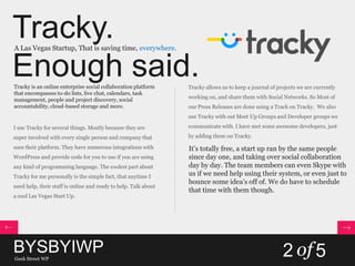 Tracky.
Enough said.
A Las Vegas Startup, That is saving time, everywhere.
Tracky is an online enterprise social collaboration platform
that encompasses to-do lists, live chat, calendars, task
management, people and project discovery, social
accountability, cloud-based storage and more.
I use Tracky for several things. Mostly because they are
super involved with every single person and company that
uses their platform. They have numerous integrations with
WordPress and provide code for you to use if you are using
any kind of programming language. The coolest part about
Tracky for me personally is the simple fact, that anytime I
need help, their staff is online and ready to help. Talk about
a cool Las Vegas Start Up.
Tracky allows us to keep a journal of projects we are currently
working on, and share them with Social Networks. So Most of
our Press Releases are done using a Track on Tracky. We also
use Tracky with out Meet Up Groups and Developer groups we
communicate with. I have met some awesome developers, just
by adding them on Tracky.
It’s totally free, a start up ran by the same people
since day one, and taking over social collaboration
day by day. The team members can even Skype with
us if we need help using their system, or even just to
bounce some idea’s off of. We do have to schedule
that time with them though.
BYSBYIWPGeek Street WP
2 of5
 