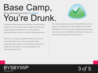 Base Camp,
You’re Drunk.
There will always be love for the original.
Everyone uses Base Camp, or has used Base Camp if they have
decided to get serious about project management. This tool is
a really amazing starting point, if you need something
affordable (Cheap), and easy to use after reading instructions.
There are so many apps, and plugins for Base Camp, it’s not
even funny. Since it is one of the most popular project
management tools out there, many developers build apps off
of their API tools. Bonfire, is a Campfire application for
Android that doesn't suck.
How many people have heard of CLOUD SNAP? Yeah, a lot of
people here in RENO know COLIN LORETZ, the CEO AND
FOUNDER. His software is super compatible with Basecamp,
Sales Force and even EVERNOTE. So While Base Camp is very
basic to most developers, It’s truly impressive.
BYSBYIWPGeek Street WP
3 of 5
 