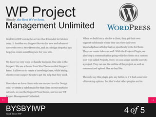 WP Project
Management Unlimited
Simply, the Best We’ve Seen.
GeekStreetWP.com is the service that I founded in October
2012. It doubles as a Support Service for new and advanced
users who own a WordPress site, and as a design shop that can
help you create something new for your site.
We have two very ways we handle business. One side is the
Support. We use a theme from WooThemes called Support
Press. It allows us to create a knowledge base, while letting
clients create support tickets to get the help that they need.
Now when we have clients who use our services for Design
only, we create a subdomain for that client on our multisite
network, we use the Support Press theme, and we use WP
Project Management Unlimited.
When we build out a site for a client, they get their own
support subdomain where they can view their own
knowledgebase articles that we specifically write for them.
They can create tickets as well. With the Projects Plugin, we
also keep a communication going with the clients on a custom
post type called Projects. Here, we can assign specific users to
a project. They can see the outline of the project, as well as
comment and upload files as they like.
The only way this plugin gets any better, is if it had some kind
of invoicing options. But that’s what other plugins are for.
BYSBYIWPGeek Street WP
4 of 5
 