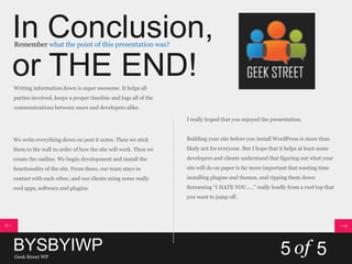 In Conclusion,
or THE END!
Remember what the point of this presentation was?
Writing information down is super awesome. It helps all
parties involved, keeps a proper timeline and logs all of the
communications between users and developers alike.
We write everything down on post it notes. Then we stick
them to the wall in order of how the site will work. Then we
create the outline. We begin development and install the
functionality of the site. From there, our team stays in
contact with each other, and our clients using some really
cool apps, software and plugins.
I really hoped that you enjoyed the presentation.
Building your site before you install WordPress is more than
likely not for everyone. But I hope that it helps at least some
developers and clients understand that figuring out what your
site will do on paper is far more important that wasting time
installing plugins and themes, and ripping them down
Screaming “I HATE YOU…..” really loudly from a roof top that
you want to jump off.
BYSBYIWPGeek Street WP
5 of 5
 