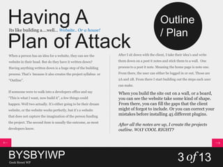 Having A
Plan of Attack
Its like building a….well… Website.. Or a house!
When a person has an idea for a website, they can see the
website in their head. But do they have it written down?
Having anything written down is a huge step of the building
process. That’s because it also creates the project syllabus or
“Outline”.
If someone were to walk into a developers office and say
“This is what I want, now build it”, a few things could
happen. Well two actually. It’s either going to be their dream
website, or the website works perfectly, but it’s a website
that does not capture the imagination of the person funding
the project. The second item is usually the outcome, as most
developers know.
After I sit down with the client, I take their idea’s and write
them down on a post it notes and stick them to a wall. One
process to a post it note. Meaning the home page is note one.
From there, the user can either be logged in or out. Those are
2A and 2B. From there I start building out the steps each user
can make.
When you build the site out on a wall, or a board,
you can see the website take some kind of shape.
From there, you can fill the gaps that the client
might of forgot to include. Or you can correct your
mistakes before installing 45 different plugins.
After all the notes are up, I create the projects
outline. WAY COOL RIGHT?
BYSBYIWPGeek Street WP
3 of13
Outline
/ Plan
 
