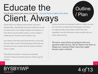 Educate the
Client. Always
You do not need to give away your tricks… You just have to inform the client.
Clients tend to see websites on the internet, and want to
duplicate them. Basically they just want to add their own flare
to someone else’s work, calling it original. As developers, we
know that we can just submit a patch, or create a plugin to
modify that site. We don’t need to rebuild a copy.
Your clients on the other hand, think that this is a great idea.
Not only is their version of Facebook going to kick major ass,
but because the site is already built, the timeline should be
with in a month.
What clients do not know is that there are probably
1000000’s of lines of code that need to be written to get the
job done.
So when you hand over the project outline to a client, you need
to be sure that you inform them of the plugins and themes
you might be using on this project, and list their roles /
capabilities. Once the client knows what is possible, they can
ask the right questions.
Of course, some clients are going to ask every
question under the sun. But it’s better to be clear on
things now, instead of later when they might
become super confused.
BYSBYIWPGeek Street WP
4 of13
Outline
/ Plan
 