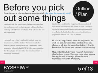 Before you pick
out some things
Some themes or plugins do some awesome stuff. But what does your site need?
If a client is told that WordPress is the best solution to their
site needs, someone is probably going to tell them that there
are things called Themes and Plugins. Holy Eff, does this turn
into a nightmare.
I personally had a client’s nephew tell me that, under no
circumstances, will the site have this theme installed or
these (15) plugins running on the site. I asked why. It was
because the kid watched a YOUTUBE video once, explaining
that these plugins slow down the site. Sometimes that is a
fair enough assumption.
It just so happened, that the plugins and theme mentioned,
were literally the exact ones that need to be used. I found out
that the kid tried to build the site, and was very unsuccessful
in producing the finished site. He was convinced that these
plugins were rubbish. Yes, I said RUBBISH!
I’ll take it a step farther. Since the plugins did not
work for him, he wanted this site to not use any
plugins at all. Yep, he wanted me to insert Gravity
Forms into the theme, and have no plugins running.
My point is this, before you research themes and
plugins, have a plan. Then you know what you are
looking for. Got it champ? That’s the email I
responded back with. True Story.
BYSBYIWPGeek Street WP
5 of13
Outline
/ Plan
 