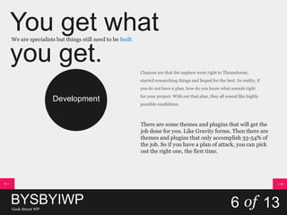 You get what
you get.
We are specialists but things still need to be built.
BYSBYIWPGeek Street WP
6 of 13
Development
Chances are that the nephew went right to Themeforest,
started researching things and hoped for the best. In reality, if
you do not have a plan, how do you know what sounds right
for your project. With out that plan, they all sound like highly
possible candidates.
There are some themes and plugins that will get the
job done for you. Like Gravity forms. Then there are
themes and plugins that only accomplish 33-54% of
the job. So if you have a plan of attack, you can pick
out the right one, the first time.
 