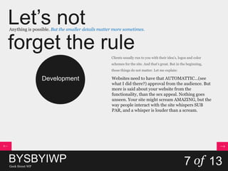 Let’s not
forget the rule
Anything is possible. But the smaller details matter more sometimes.
BYSBYIWPGeek Street WP
7 of 13
Development
Clients usually run to you with their idea’s, logos and color
schemes for the site. And that’s great. But in the beginning,
those things do not matter. Let me explain:
Websites need to have that AUTOMATTIC…(see
what I did there?) approval from the audience. But
more is said about your website from the
functionality, than the sex appeal. Nothing goes
unseen. Your site might scream AMAZING, but the
way people interact with the site whispers SUB
PAR, and a whisper is louder than a scream.
 