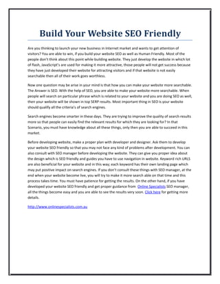Build Your Website SEO Friendly
Are you thinking to launch your new business in Internet market and wants to get attention of
visitors? You are able to win, if you build your website SEO as well as Human Friendly. Most of the
people don’t think about this point while building website. They just develop the website in which lot
of flash, JavaScript’s are used for making it more attractive, those people will not get success because
they have just developed their website for attracting visitors and if that website is not easily
searchable then all of their work goes worthless.

Now one question may be arise in your mind is that how you can make your website more searchable.
The Answer is SEO. With the help of SEO, you are able to make your website more searchable. When
people will search on particular phrase which is related to your website and you are doing SEO as well,
then your website will be shown in top SERP results. Most important thing in SEO is your website
should qualify all the criteria’s of search engines.

Search engines become smarter in these days. They are trying to improve the quality of search results
more so that people can easily find the relevant results for which they are looking for? In that
Scenario, you must have knowledge about all these things, only then you are able to succeed in this
market.

Before developing website, make a proper plan with developer and designer. Ask them to develop
your website SEO friendly so that you may not face any kind of problems after development. You can
also consult with SEO manager before developing the website. They can give you proper idea about
the design which is SEO friendly and guides you have to use navigation in website. Keyword rich URLS
are also beneficial for your website and in this way; each keyword has their own landing page which
may put positive impact on search engines. If you don’t consult these things with SEO manager, at the
end when your website become live, you will try to make it more search able on that time and this
process takes time. You must have patience for getting the results. On the other hand, if you have
developed your website SEO friendly and get proper guidance from Online Specialists SEO manager,
all the things become easy and you are able to see the results very soon. Click here for getting more
details.

http://www.onlinespecialists.com.au
 