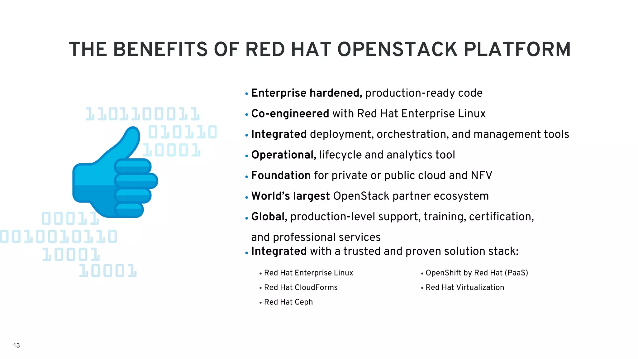 13
THE BENEFITS OF RED HAT OPENSTACK PLATFORM
Red Hat Enterprise Linux
Red Hat CloudForms
Red Hat Ceph
Enterprise hardened, production-ready code
Co-engineered with Red Hat Enterprise Linux
Integrated deployment, orchestration, and management tools
Operational, lifecycle and analytics tool
Foundation for private or public cloud and NFV
World’s largest OpenStack partner ecosystem
Global, production-level support, training, certification,
and professional services
Integrated with a trusted and proven solution stack:
OpenShift by Red Hat (PaaS)
Red Hat Virtualization
 