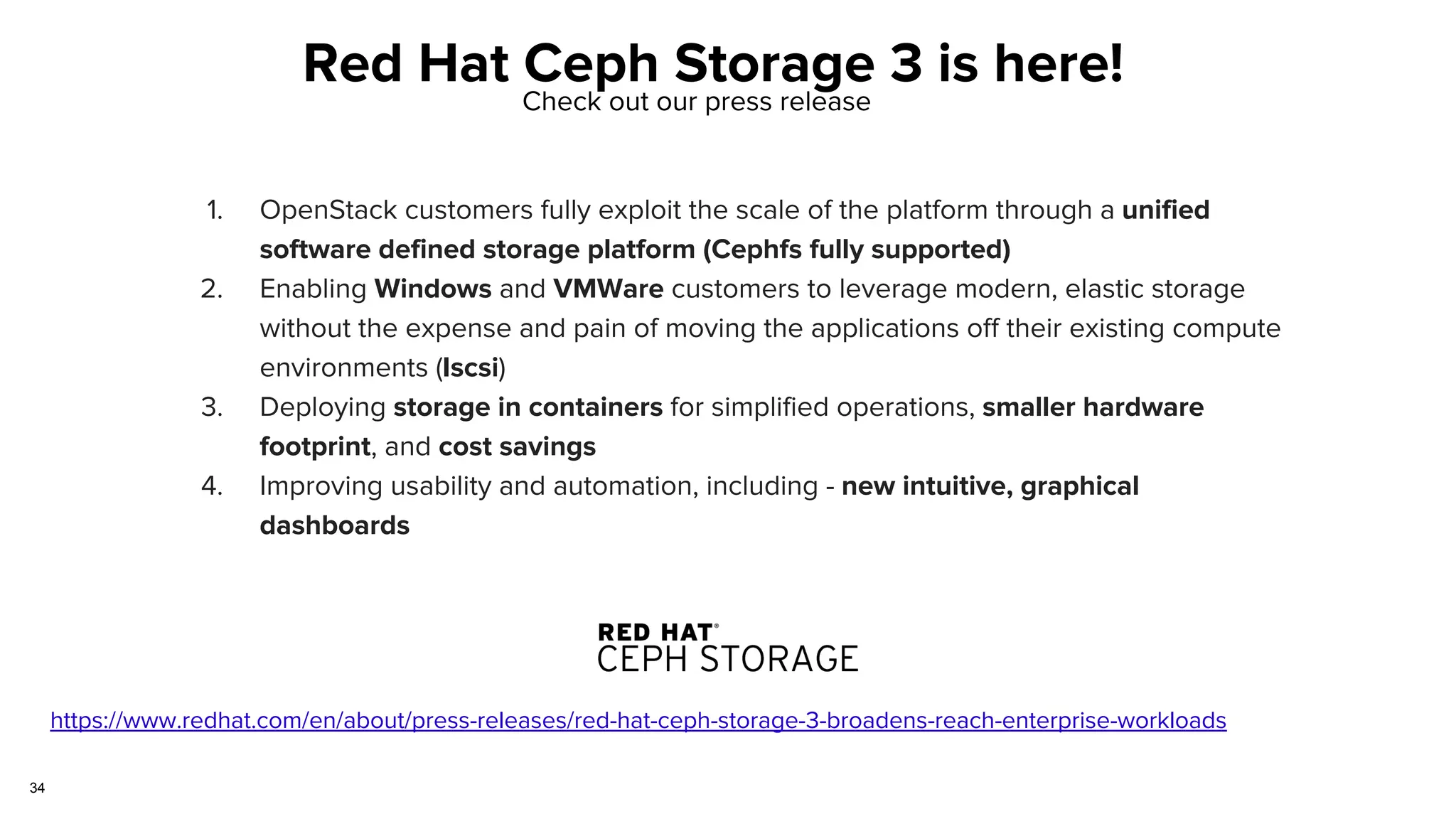 34
Red Hat Ceph Storage 3 is here!
https://www.redhat.com/en/about/press-releases/red-hat-ceph-storage-3-broadens-reach-enterprise-workloads
Check out our press release
1. OpenStack customers fully exploit the scale of the platform through a unified
software defined storage platform (Cephfs fully supported)
2. Enabling Windows and VMWare customers to leverage modern, elastic storage
without the expense and pain of moving the applications off their existing compute
environments (Iscsi)
3. Deploying storage in containers for simplified operations, smaller hardware
footprint, and cost savings
4. Improving usability and automation, including - new intuitive, graphical
dashboards
 
