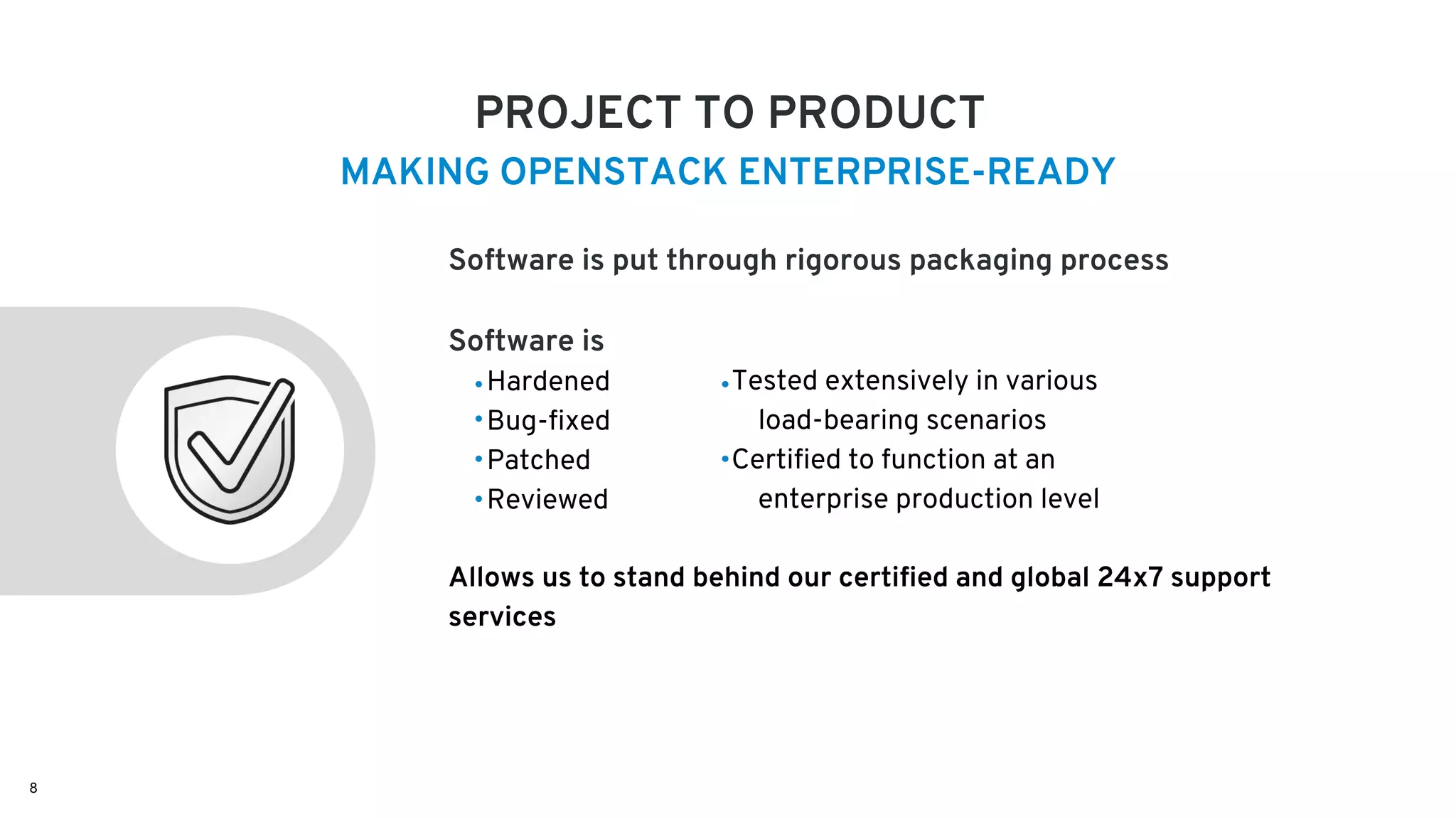 PROJECT TO PRODUCT
Software is put through rigorous packaging process
Software is
Allows us to stand behind our certified and global 24x7 support
services
Hardened
Bug-fixed
Patched
Reviewed
MAKING OPENSTACK ENTERPRISE-READY
Tested extensively in various
load-bearing scenarios
Certified to function at an
enterprise production level
8
 