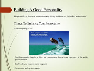 Building A Good Personality
The personality is the typical pattern of thinking, feeling, and behaviors that make a person unique.
Things To Enhance Your Personality
• Don't compare your life
• Don't have negative thoughts or things you cannot control. Instead invest your energy in the positive
present moment
• Don't waste your precious energy on gossip
• Dream more while you are awake
 