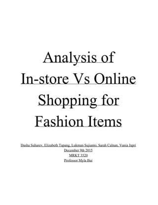  
 
Analysis of 
In­store Vs Online 
Shopping for 
Fashion Items  
 
 
Dasha Suharev, Elizabeth Tapang, Lukman Sujianto, Sarah Calnan, Vania Japri 
December 9th 2015  
MRKT 3520 
Professor Myla Bui  
 
 
 
 
 