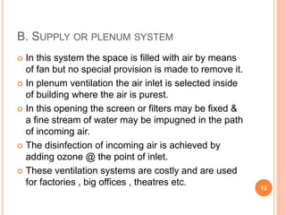 B. SUPPLY OR PLENUM SYSTEM
 In this system the space is filled with air by means
of fan but no special provision is made to remove it.
 In plenum ventilation the air inlet is selected inside
of building where the air is purest.
 In this opening the screen or filters may be fixed &
a fine stream of water may be impugned in the path
of incoming air.
 The disinfection of incoming air is achieved by
adding ozone @ the point of inlet.
 These ventilation systems are costly and are used
for factories , big offices , theatres etc.
12
 