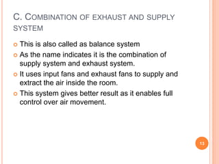 C. COMBINATION OF EXHAUST AND SUPPLY
SYSTEM
 This is also called as balance system
 As the name indicates it is the combination of
supply system and exhaust system.
 It uses input fans and exhaust fans to supply and
extract the air inside the room.
 This system gives better result as it enables full
control over air movement.
13
 