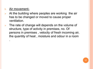 5. Air movement-
 At the building where peoples are working the air
has to be changed or moved to cause proper
ventilation.
 The rate of change will depends on the volume of
structure, type of activity in premises, no. Of
persons in premises , velocity of fresh incoming air,
the quantity of heat , moisture and odour in a room
.
17
 