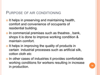 PURPOSE OF AIR CONDITIONING
 It helps in preserving and maintaining health,
comfort and convenience of occupants of
residential building.
 In commercial premises such as theatres , bank,
shops it is done to improve working condition &
maintain comfort.
 It helps in improving the quality of products in
certain industrial processes such as artificial silk,
cotton cloth etc
 In other cases of industries it provides comfortable
working conditions for workers resulting in increase
in production. 19
 