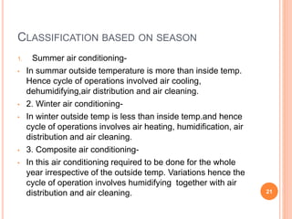 CLASSIFICATION BASED ON SEASON
1. Summer air conditioning-
• In summar outside temperature is more than inside temp.
Hence cycle of operations involved air cooling,
dehumidifying,air distribution and air cleaning.
• 2. Winter air conditioning-
• In winter outside temp is less than inside temp.and hence
cycle of operations involves air heating, humidification, air
distribution and air cleaning.
• 3. Composite air conditioning-
• In this air conditioning required to be done for the whole
year irrespective of the outside temp. Variations hence the
cycle of operation involves humidifying together with air
distribution and air cleaning. 21
 