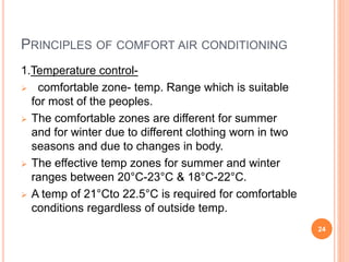 PRINCIPLES OF COMFORT AIR CONDITIONING
1.Temperature control-
 comfortable zone- temp. Range which is suitable
for most of the peoples.
 The comfortable zones are different for summer
and for winter due to different clothing worn in two
seasons and due to changes in body.
 The effective temp zones for summer and winter
ranges between 20°C-23°C & 18°C-22°C.
 A temp of 21°Cto 22.5°C is required for comfortable
conditions regardless of outside temp.
24
 