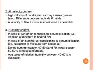 2. Air velocity control-
 high velocity of conditioned air may causes greater
temp. Difference between outside & inside
 A velocity of 6 to 9 m/sec is considered as desirable.
3. Humidity control-
 In case of winter air conditioning is humidification( i.e.
Addition of moisture to heated air)
 In case of an summer air conditioning is dehumidification
(i.e. extraction of moisture from cooled air)
 During summer season 40-50%and for winter season
50-60% is most comfortable.
 Avg value of relative humidity between 40-60% is
desirable.
25
 