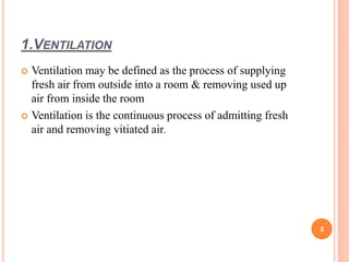 1.VENTILATION
 Ventilation may be defined as the process of supplying
fresh air from outside into a room & removing used up
air from inside the room
 Ventilation is the continuous process of admitting fresh
air and removing vitiated air.
3
 