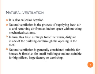 NATURAL VENTILATION
 It is also called as aeration.
 Natural ventilation is the process of supplying fresh air
to and removing air from an indoor space without using
mechanical systems.
 In turn, this fresh air helps force the warm, dirty air
inside of the building out through the opening in the
roof.
 Natural ventilation is generally considered suitable for
houses & flats (i.e. for small buildings) and not suitable
for big offices, large factory or workshop.
6
 