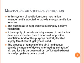 MECHANICAL OR ARTIFICIAL VENTILATION
 In this system of ventilation some mechanical
arrangement is adopted to provide enough ventilation
to room.
 The outside air is supplied into building by positive
ventilation.
 If the supply of outside air is by means of mechanical
devices such as fan then it is termed as positive
ventilation. And for this purpose centrally located
supply fan of centrifugal type is used.
 The process of removal of the air & its disposal
outside by means of device is termed as exhaust of
air. and for this purpose wall or roof located exhaust
fans of propeller type are used.
8
 