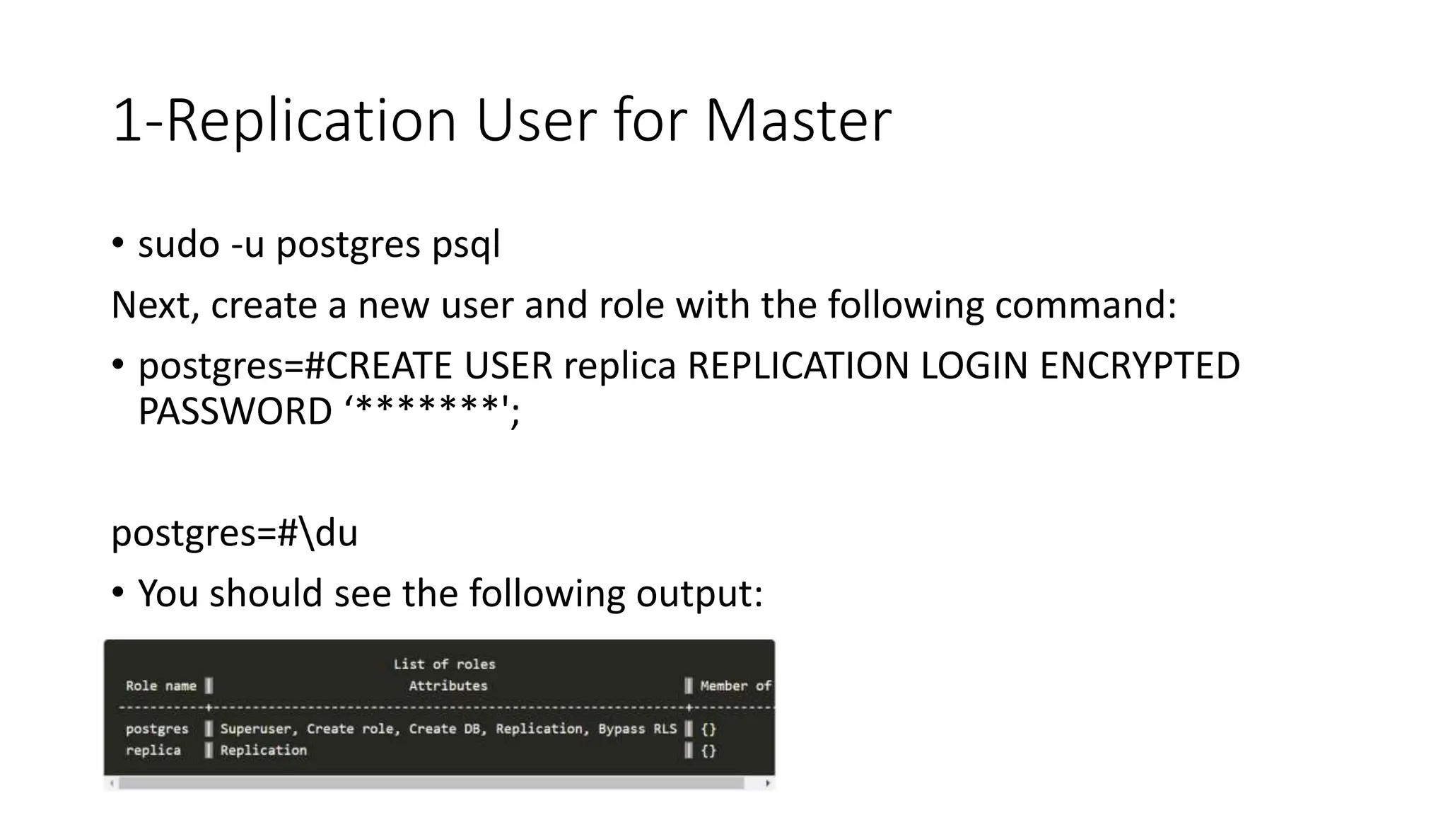 1-Replication User for Master
• sudo -u postgres psql
Next, create a new user and role with the following command:
• postgres=#CREATE USER replica REPLICATION LOGIN ENCRYPTED
PASSWORD ‘*******';
postgres=#du
• You should see the following output:
 