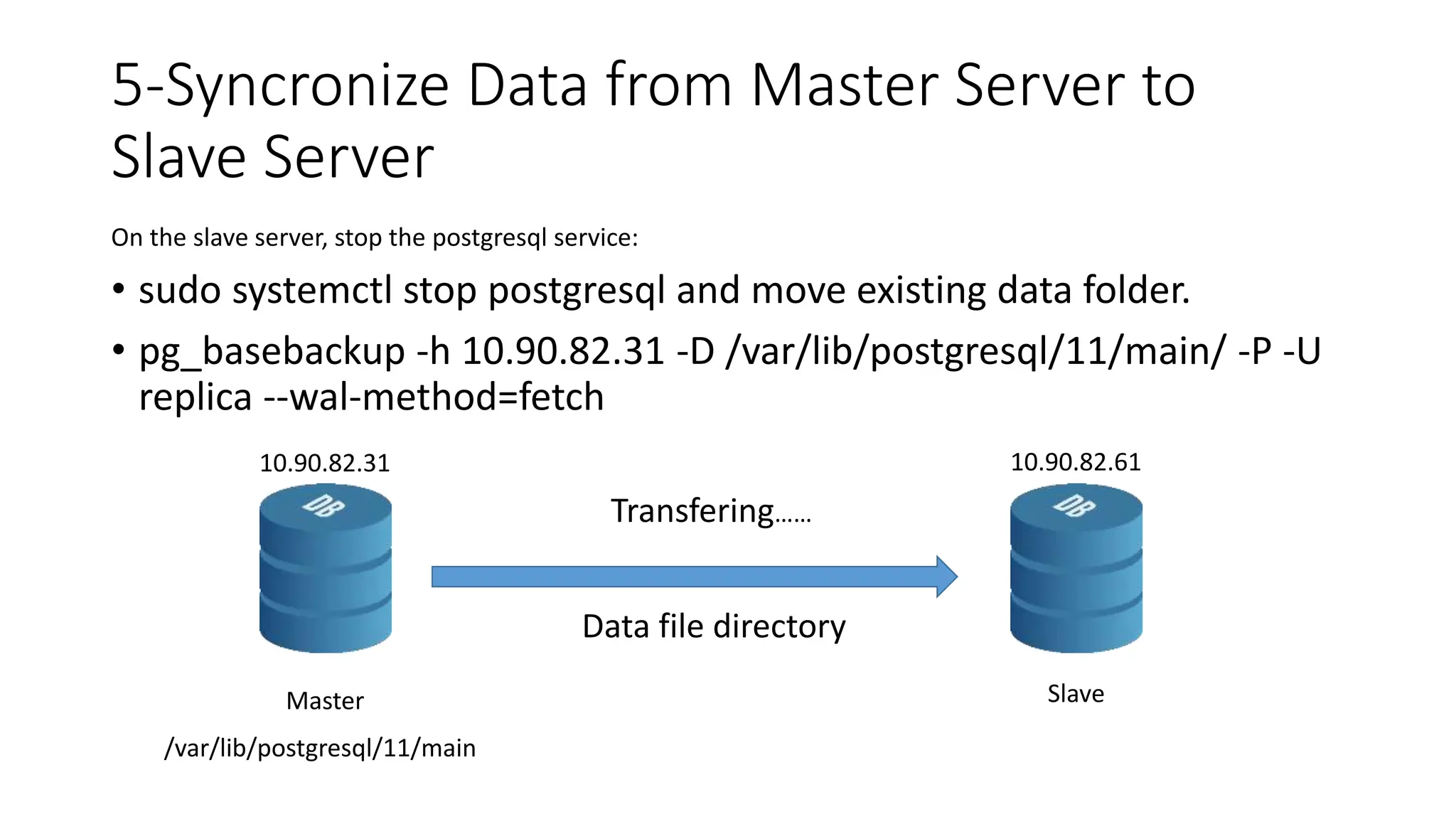 5-Syncronize Data from Master Server to
Slave Server
On the slave server, stop the postgresql service:
• sudo systemctl stop postgresql and move existing data folder.
• pg_basebackup -h 10.90.82.31 -D /var/lib/postgresql/11/main/ -P -U
replica --wal-method=fetch
Master Slave
Transfering……
Data file directory
/var/lib/postgresql/11/main
10.90.82.31 10.90.82.61
 