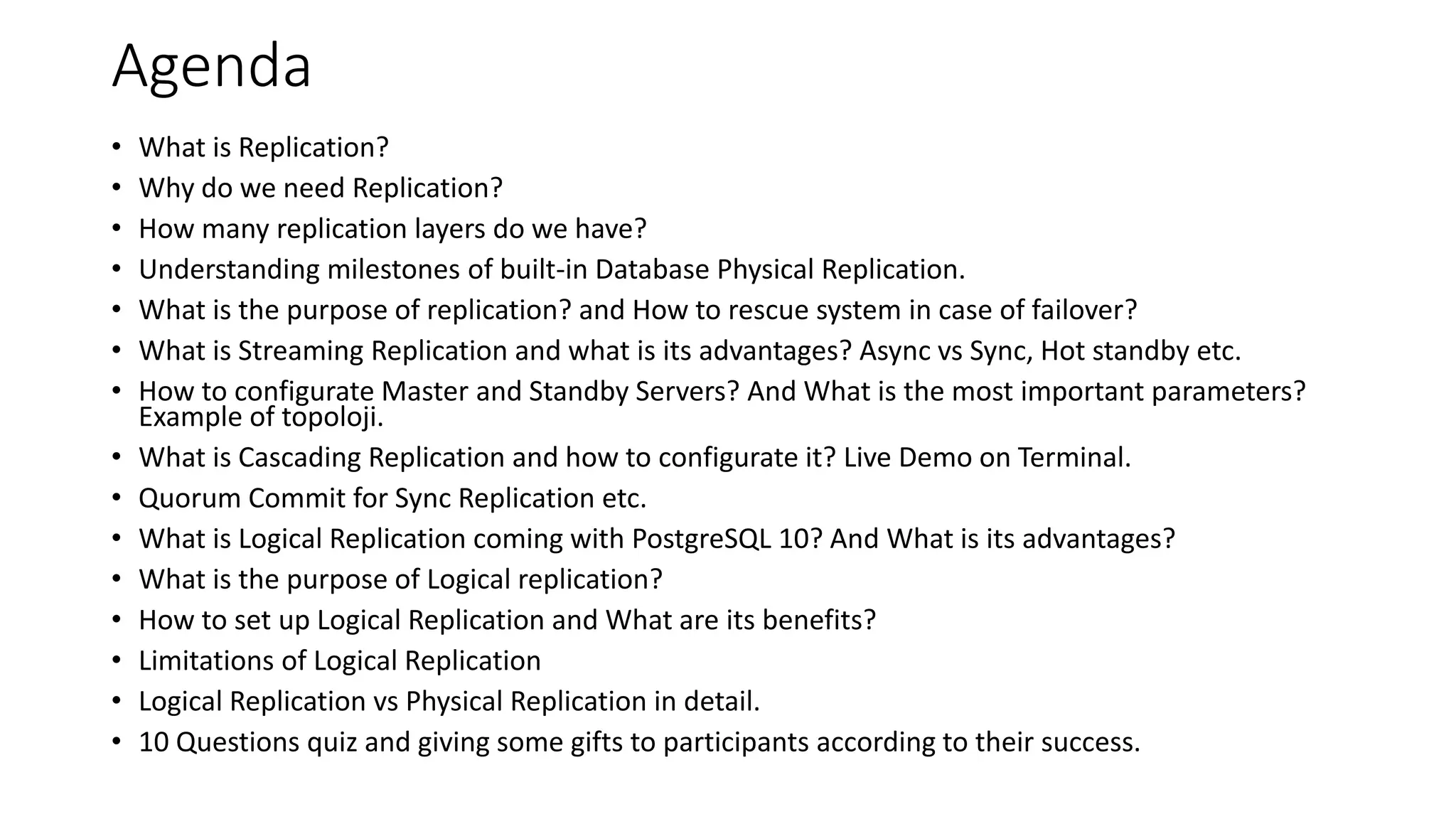 Agenda
• What is Replication?
• Why do we need Replication?
• How many replication layers do we have?
• Understanding milestones of built-in Database Physical Replication.
• What is the purpose of replication? and How to rescue system in case of failover?
• What is Streaming Replication and what is its advantages? Async vs Sync, Hot standby etc.
• How to configurate Master and Standby Servers? And What is the most important parameters?
Example of topoloji.
• What is Cascading Replication and how to configurate it? Live Demo on Terminal.
• Quorum Commit for Sync Replication etc.
• What is Logical Replication coming with PostgreSQL 10? And What is its advantages?
• What is the purpose of Logical replication?
• How to set up Logical Replication and What are its benefits?
• Limitations of Logical Replication
• Logical Replication vs Physical Replication in detail.
• 10 Questions quiz and giving some gifts to participants according to their success.
 