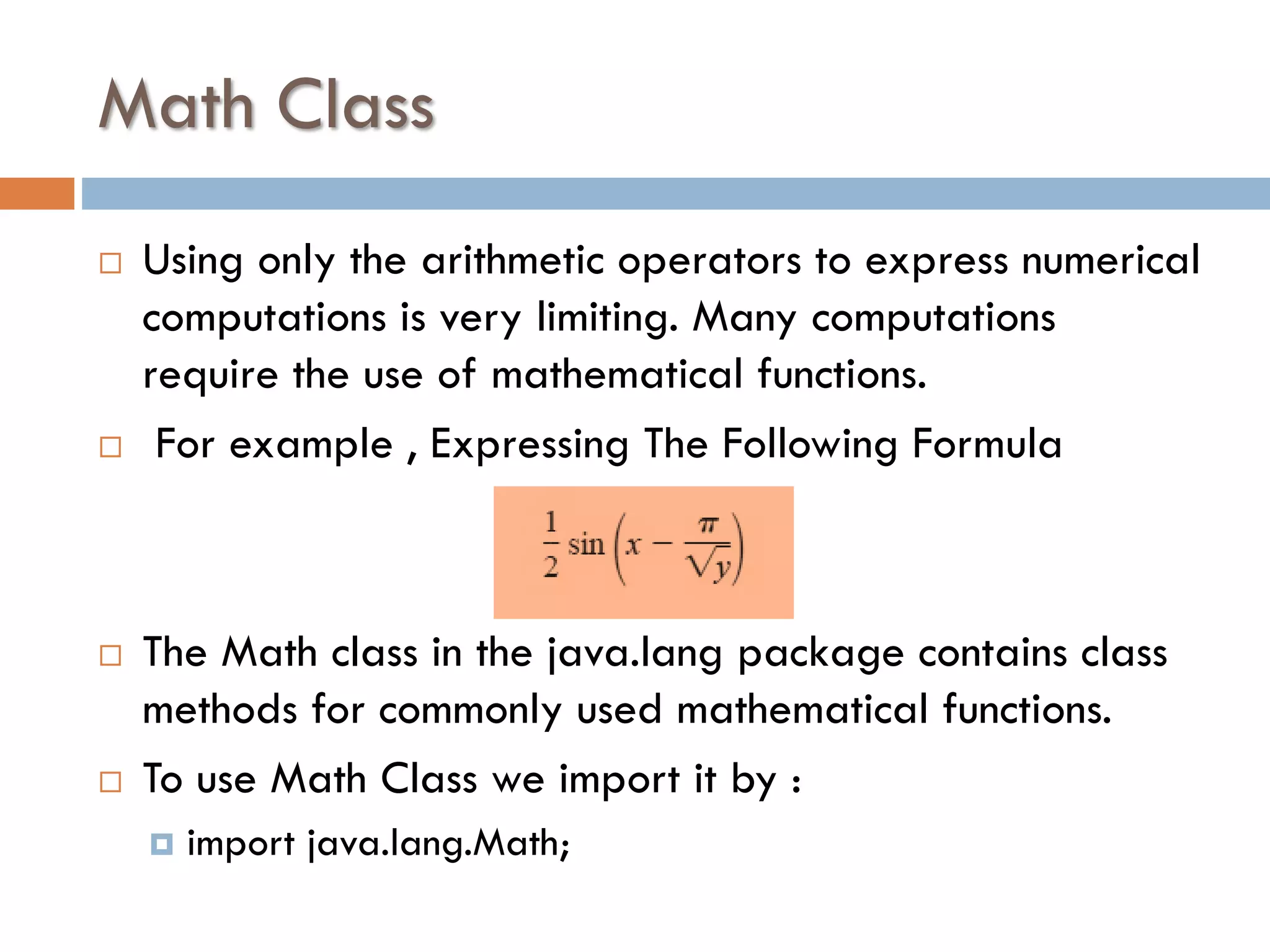Math Class     Using only the arithmetic operators to express numerical computations is very limiting. Many computations require the use of mathematical functions. For example , Expressing The Following Formula The Math class in the java.lang package contains class methods for commonly used mathematical functions. To use Math Class we import it by :  import java.lang.Math; 