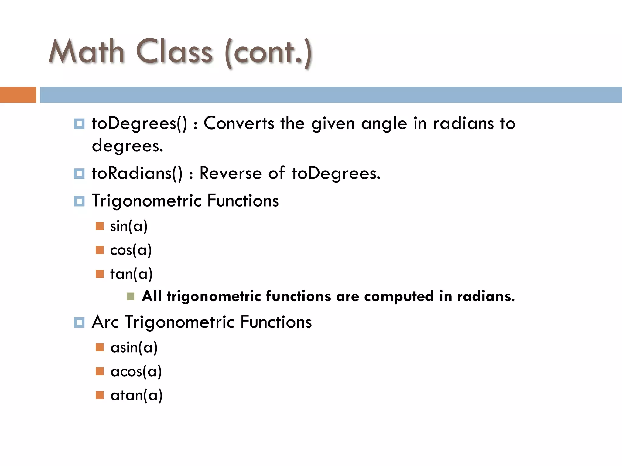 Math Class (cont.) toDegrees() : Converts the given angle in radians to degrees.  toRadians() : Reverse of toDegrees.  Trigonometric Functions  sin(a)  cos(a)  tan(a)  All trigonometric functions are computed in radians.   Arc Trigonometric Functions asin(a)  acos(a)  atan(a)  