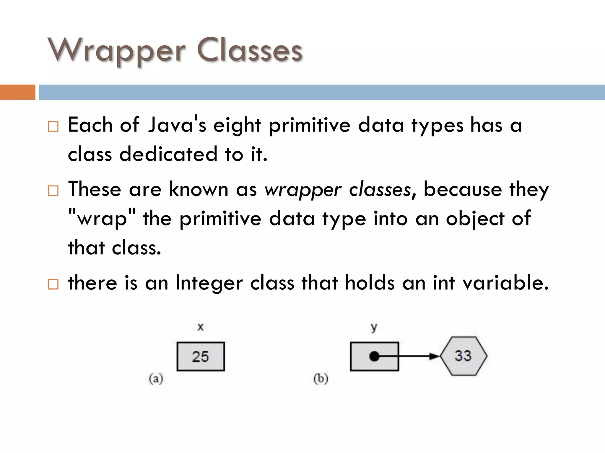 Wrapper Classes    Each of Java's eight primitive data types has a class dedicated to it. These are known as wrapper classes, because they "wrap" the primitive data type into an object of that class. there is an Integer class that holds an int variable. 