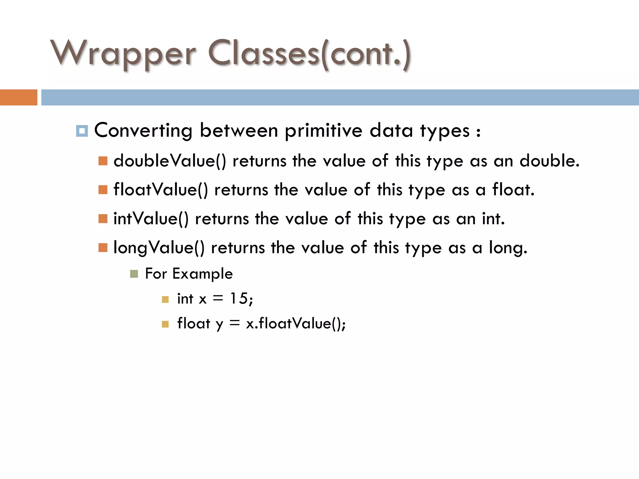 Wrapper Classes(cont.)  Converting between primitive data types :  doubleValue() returns the value of this type as an double.  floatValue() returns the value of this type as a float.  intValue() returns the value of this type as an int.  longValue() returns the value of this type as a long.  For Example  int x = 15;  float y = x.floatValue(); 