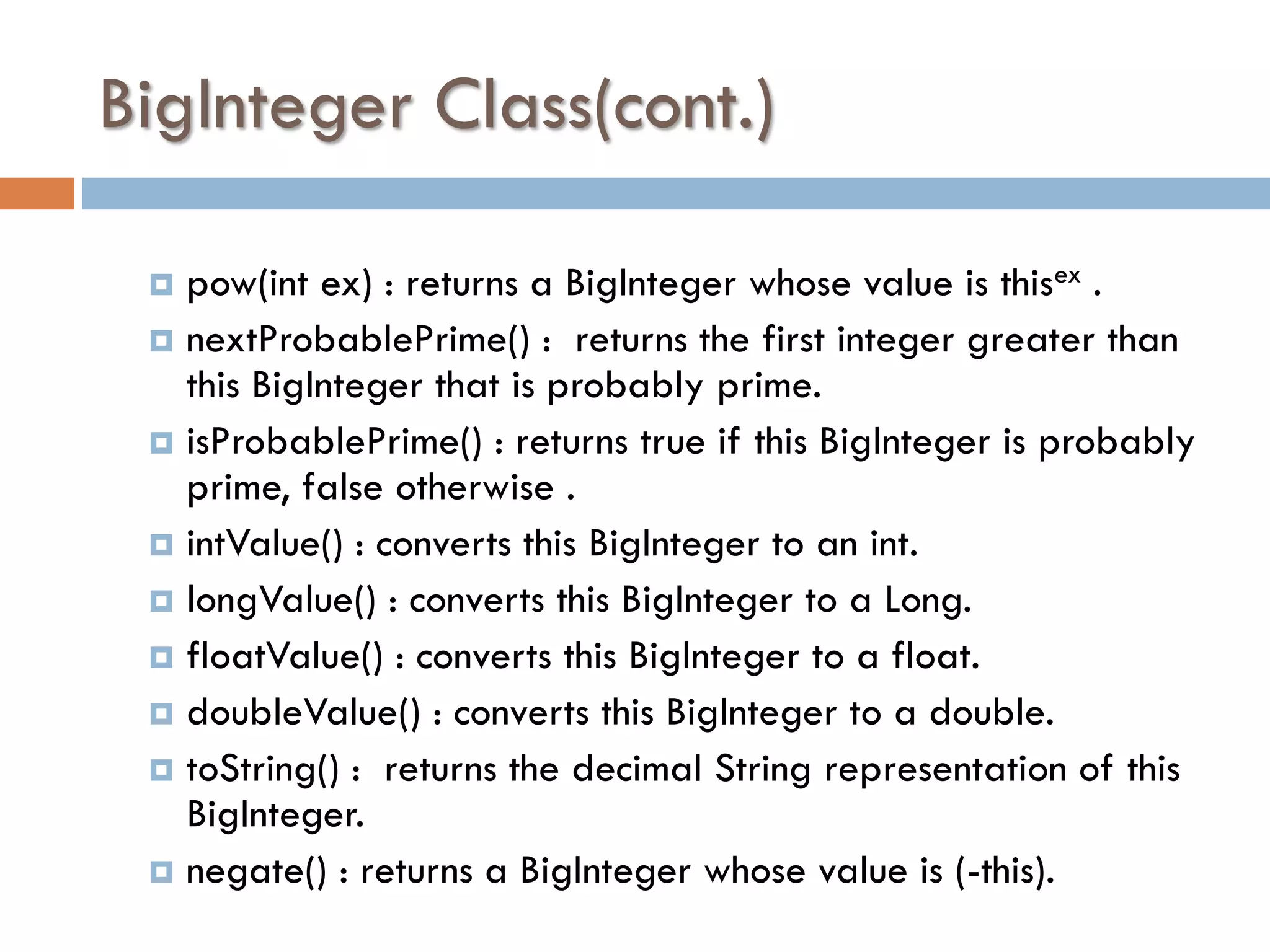 BigInteger Class(cont.) pow(int ex) : returns a BigInteger whose value is thisex .  nextProbablePrime() : returns the first integer greater than this BigInteger that is probably prime.  isProbablePrime() : returns true if this BigInteger is probably prime, false otherwise .  intValue() : converts this BigInteger to an int.  longValue() : converts this BigInteger to a Long.  floatValue() : converts this BigInteger to a float.  doubleValue() : converts this BigInteger to a double.  toString() : returns the decimal String representation of this BigInteger.  negate() : returns a BigInteger whose value is (-this).  