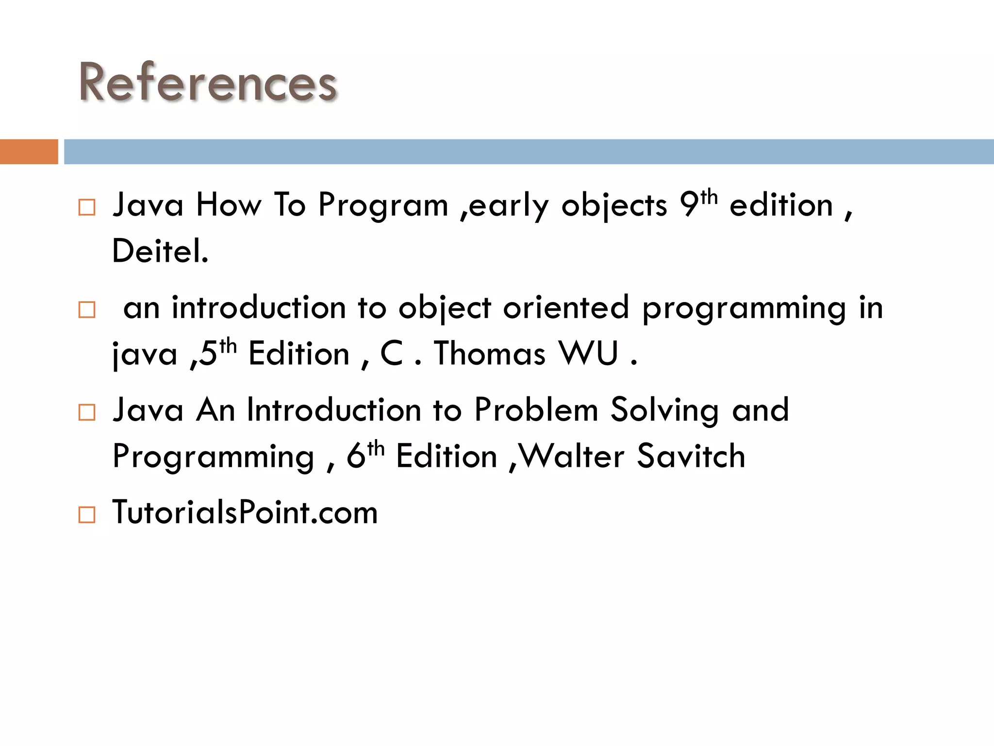 References     Java How To Program ,early objects 9th edition , Deitel. an introduction to object oriented programming in java ,5th Edition , C . Thomas WU . Java An Introduction to Problem Solving and Programming , 6th Edition ,Walter Savitch TutorialsPoint.com 