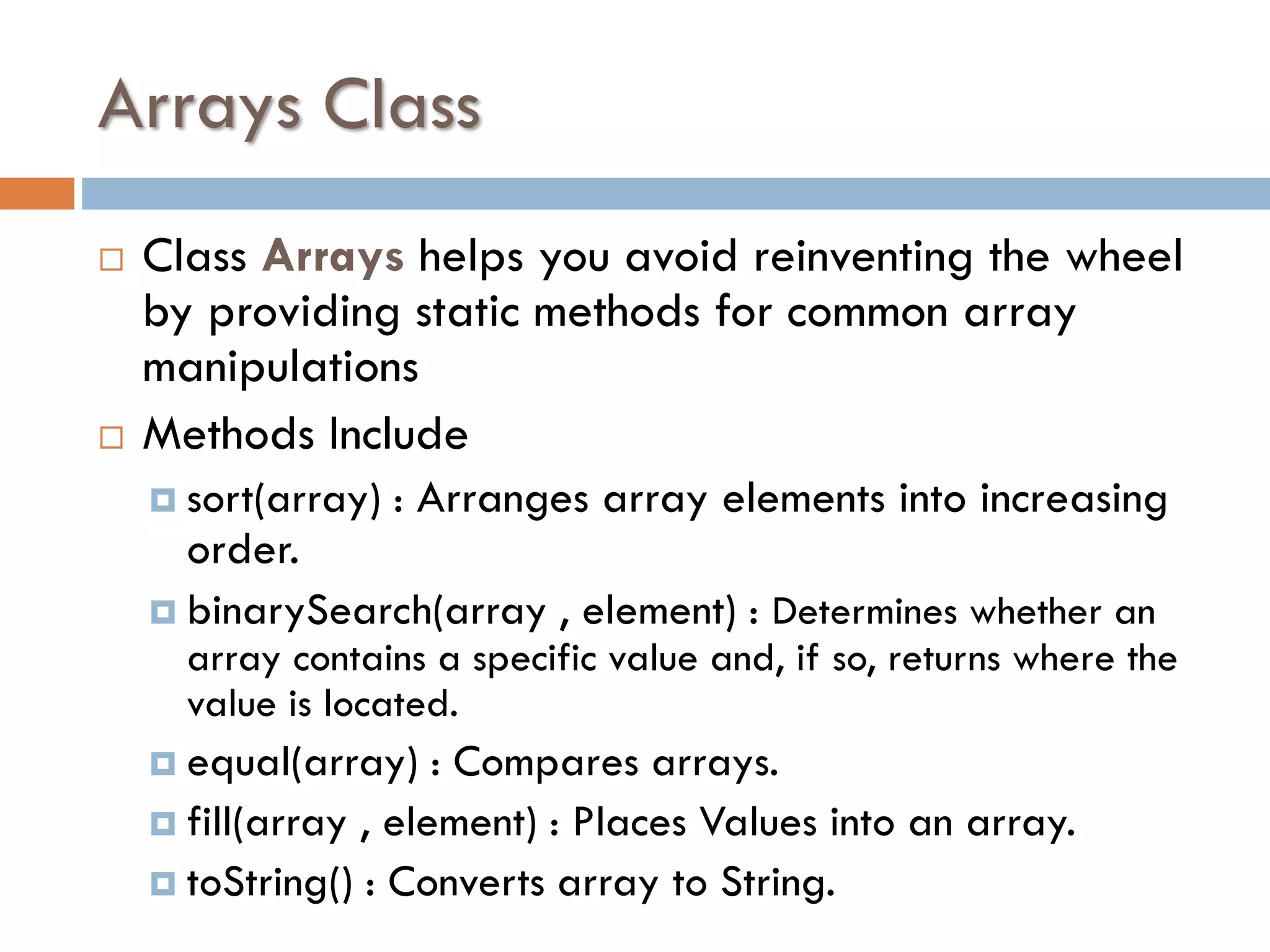 Arrays Class   Class Arrays helps you avoid reinventing the wheel by providing static methods for common array manipulations Methods Include  sort(array) : Arranges array elements into increasing order.  binarySearch(array , element) : Determines whether an array contains a specific value and, if so, returns where the value is located.  equal(array) : Compares arrays.  fill(array , element) : Places Values into an array.  toString() : Converts array to String. 