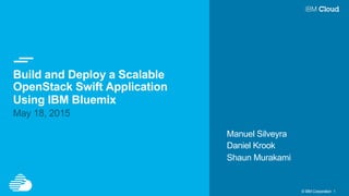 © IBM Corporation 1
Build and Deploy a Scalable
OpenStack Swift Application
Using IBM Bluemix
May 18, 2015
Manuel Silveyra
Daniel Krook
Shaun Murakami
 