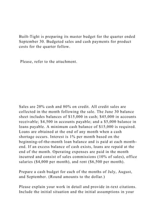 Built-Tight is preparing its master budget for the quarter ended
September 30. Budgeted sales and cash payments for product
costs for the quarter follow.
Please, refer to the attachment.
Sales are 20% cash and 80% on credit. All credit sales are
collected in the month following the sale. The June 30 balance
sheet includes balances of $15,000 in cash; $45,000 in accounts
receivable; $4,500 in accounts payable; and a $5,000 balance in
loans payable. A minimum cash balance of $15,000 is required.
Loans are obtained at the end of any month when a cash
shortage occurs. Interest is 1% per month based on the
beginning-of-the-month loan balance and is paid at each month-
end. If an excess balance of cash exists, loans are repaid at the
end of the month. Operating expenses are paid in the month
incurred and consist of sales commissions (10% of sales), office
salaries ($4,000 per month), and rent ($6,500 per month).
Prepare a cash budget for each of the months of July, August,
and September. (Round amounts to the dollar.)
Please explain your work in detail and provide in-text citations.
Include the initial situation and the initial assumptions in your
 