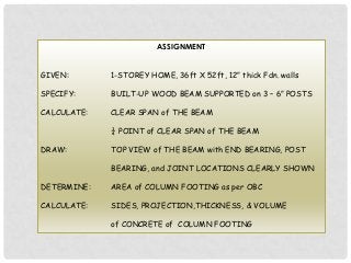 ASSIGNMENT
GIVEN:

1-STOREY HOME, 36ft X 52ft, 12” thick Fdn. walls

SPECIFY:

BUILT-UP WOOD BEAM SUPPORTED on 3 – 6” POSTS

CALCULATE:

CLEAR SPAN of THE BEAM
¼ POINT of CLEAR SPAN of THE BEAM

DRAW:

TOP VIEW of THE BEAM with END BEARING, POST
BEARING, and JOINT LOCATIONS CLEARLY SHOWN

DETERMINE:

AREA of COLUMN FOOTING as per OBC

CALCULATE:

SIDES, PROJECTION,THICKNESS, & VOLUME
of CONCRETE of COLUMN FOOTING

 