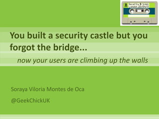 You built a security castle but you forgot the bridge... now your users are climbing up the walls Soraya Viloria Montes de Oca @GeekChickUK 