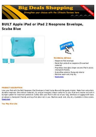 BUILT Apple iPad or iPad 2 Neoprene Envelope,
Scuba Blue
TECHNICAL DETAILS
Neoprene iPad envelopeq
Made from protective neoprene (the wetsuitq
material)
Proprietary hourglass shape secures iPad in place;q
checkpoint-friendly
Scube Blue exterior; Burgundy interiorq
Machine wash cold, drip dryq
Read moreq
PRODUCT DESCRIPTION
Love your iPad with the Built Neoprene iPad Envelope in fresh Scuba Blue with Burgundy interior. Made from extra-thick,
durable neoprene (the wetsuit material), its unique hourglass shape conforms to your iPad and creates an built-in
bumper system for maximum protection. Safely slide your iPad in and out of your bag, briefcase or luggage with ease.
envelope is checkpoint friendly and lays flat when not in use. Machine wash cold, drip dry. Available in three colors.
Read more
You May Also Like
 