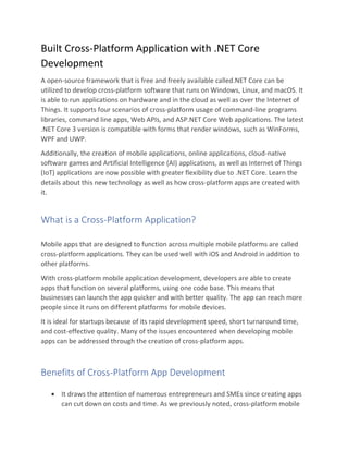 Built Cross-Platform Application with .NET Core
Development
A open-source framework that is free and freely available called.NET Core can be
utilized to develop cross-platform software that runs on Windows, Linux, and macOS. It
is able to run applications on hardware and in the cloud as well as over the Internet of
Things. It supports four scenarios of cross-platform usage of command-line programs
libraries, command line apps, Web APIs, and ASP.NET Core Web applications. The latest
.NET Core 3 version is compatible with forms that render windows, such as WinForms,
WPF and UWP.
Additionally, the creation of mobile applications, online applications, cloud-native
software games and Artificial Intelligence (AI) applications, as well as Internet of Things
(IoT) applications are now possible with greater flexibility due to .NET Core. Learn the
details about this new technology as well as how cross-platform apps are created with
it.
What is a Cross-Platform Application?
Mobile apps that are designed to function across multiple mobile platforms are called
cross-platform applications. They can be used well with iOS and Android in addition to
other platforms.
With cross-platform mobile application development, developers are able to create
apps that function on several platforms, using one code base. This means that
businesses can launch the app quicker and with better quality. The app can reach more
people since it runs on different platforms for mobile devices.
It is ideal for startups because of its rapid development speed, short turnaround time,
and cost-effective quality. Many of the issues encountered when developing mobile
apps can be addressed through the creation of cross-platform apps.
Benefits of Cross-Platform App Development
• It draws the attention of numerous entrepreneurs and SMEs since creating apps
can cut down on costs and time. As we previously noted, cross-platform mobile
 