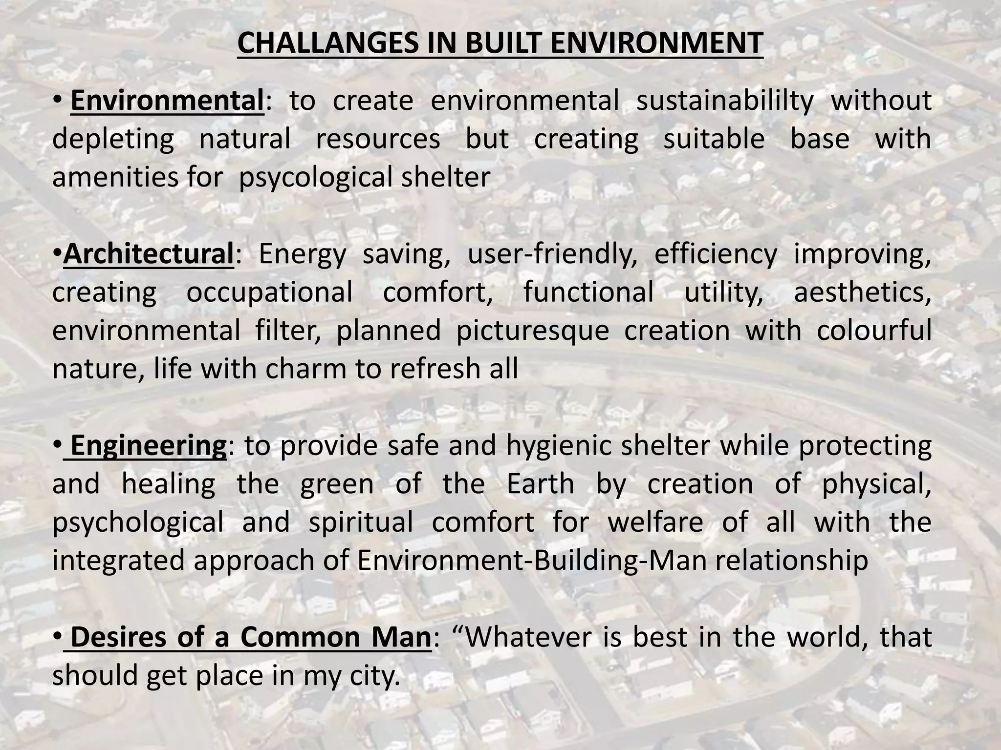 CHALLANGES IN BUILT ENVIRONMENT
• Environmental: to create environmental sustainabililty without
depleting natural resources but creating suitable base with
amenities for psycological shelter
•Architectural: Energy saving, user-friendly, efficiency improving,
creating occupational comfort, functional utility, aesthetics,
environmental filter, planned picturesque creation with colourful
nature, life with charm to refresh all
• Engineering: to provide safe and hygienic shelter while protecting
and healing the green of the Earth by creation of physical,
psychological and spiritual comfort for welfare of all with the
integrated approach of Environment-Building-Man relationship
• Desires of a Common Man: “Whatever is best in the world, that
should get place in my city.
 