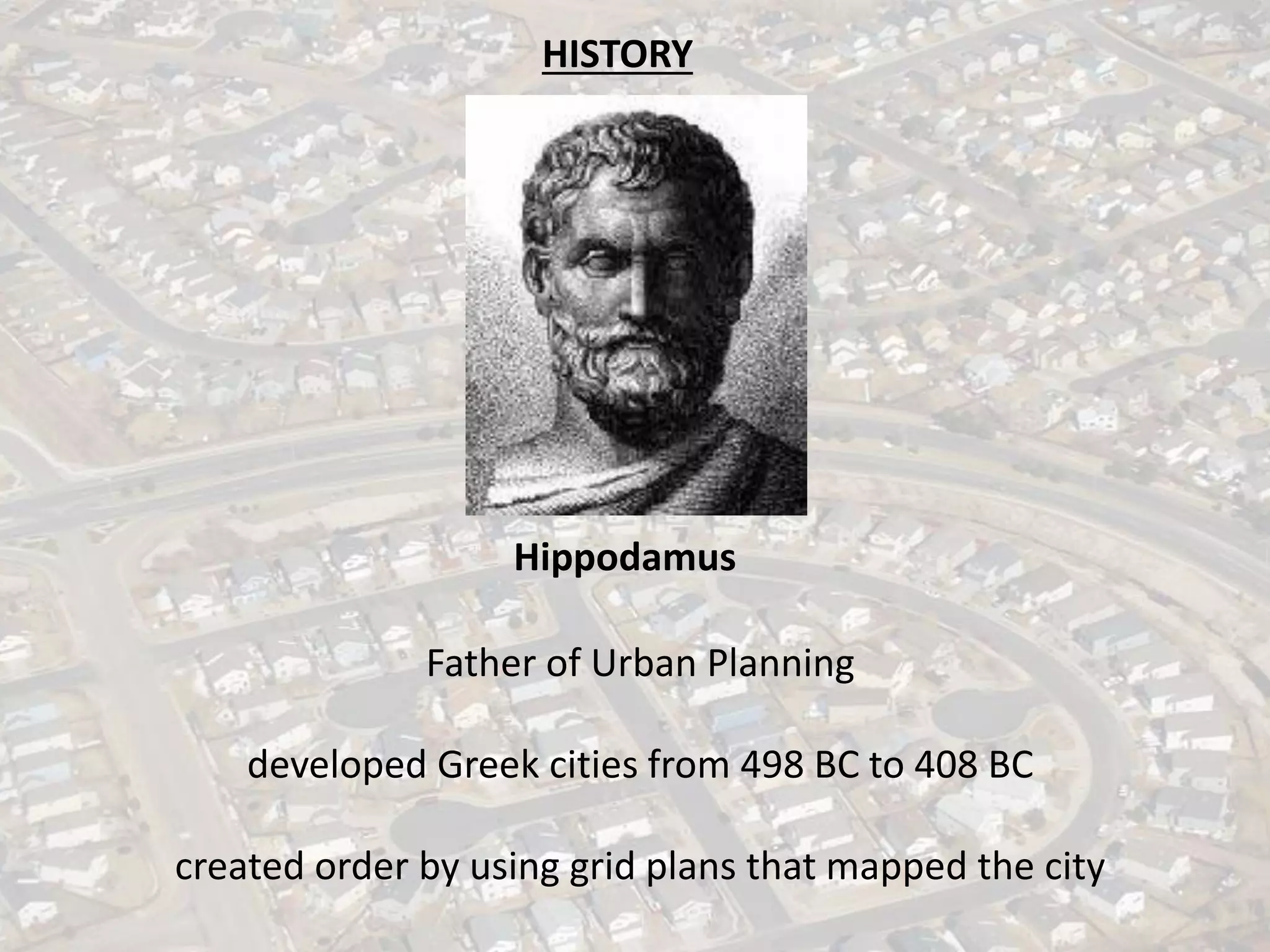 HISTORY
Hippodamus
Father of Urban Planning
developed Greek cities from 498 BC to 408 BC
created order by using grid plans that mapped the city
 