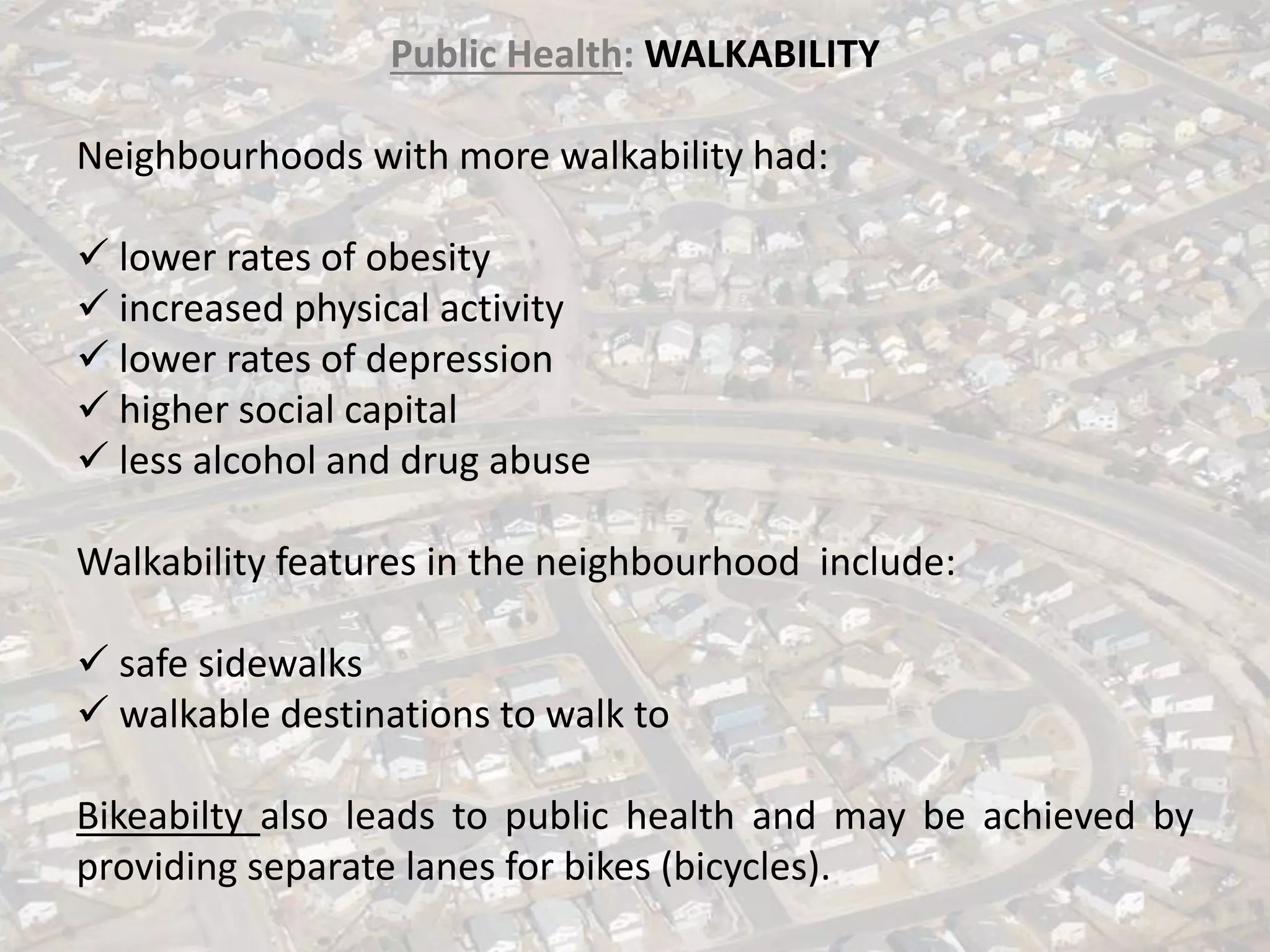 Public Health: WALKABILITY
Neighbourhoods with more walkability had:
✓ lower rates of obesity
✓ increased physical activity
✓ lower rates of depression
✓ higher social capital
✓ less alcohol and drug abuse
Walkability features in the neighbourhood include:
✓ safe sidewalks
✓ walkable destinations to walk to
Bikeabilty also leads to public health and may be achieved by
providing separate lanes for bikes (bicycles).
 
