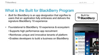 1July 25, 2013
•  Built for BlackBerry is an app designation that signifies to
users that an application fully embraces and delivers the
signature BlackBerry 10 experience
•  Foundational to BlackBerry 10 experience & ecosystem:
• Supports high performance app recruitment
• Reinforces unique and innovative tenants of platform
• Enables developers to build a business on BlackBerry
What is the Built for BlackBerry Program
 