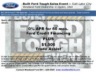SLC 2013 Ford F-150 Specials - Contact Westland Ford for purchase and lease specials. Great customer
service and assistance from our internet department.
Built Ford Tough Sales Event – Salt Lake City
Westland Ford Dealership in Ogden, Utah
Contact Westland Ford 801—629-5500 www.westlandford.com
 