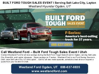 BUILT FORD TOUGH SALES EVENT l Serving Salt Lake City, Layton 
Westland Hyundai Ogden, UT 
888888--663377--00883355 
Call Westland Ford – Built Ford Tough Sales Event l Utah 
Contact Westland Ford for all new savings during the Built Ford Tough Sales Event in Ogden, serving Salt Lake 
City, Bountiful, and Layton shoppers. Super savings on F series. Westland Ford is our Ford Saving Source in 
Utah, near Salt Lake City, UT and Layton. .Call for all new mode specials, schedule a test drive or request a 
quote from your location in Utah. 
Westland Ford Ogden, UT 888-637-0835 
www.westlandford.com 
