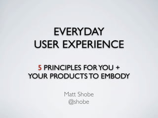 EVERYDAY
 USER EXPERIENCE

  5 PRINCIPLES FOR YOU +
YOUR PRODUCTS TO EMBODY

        Matt Shobe
         @shobe
 