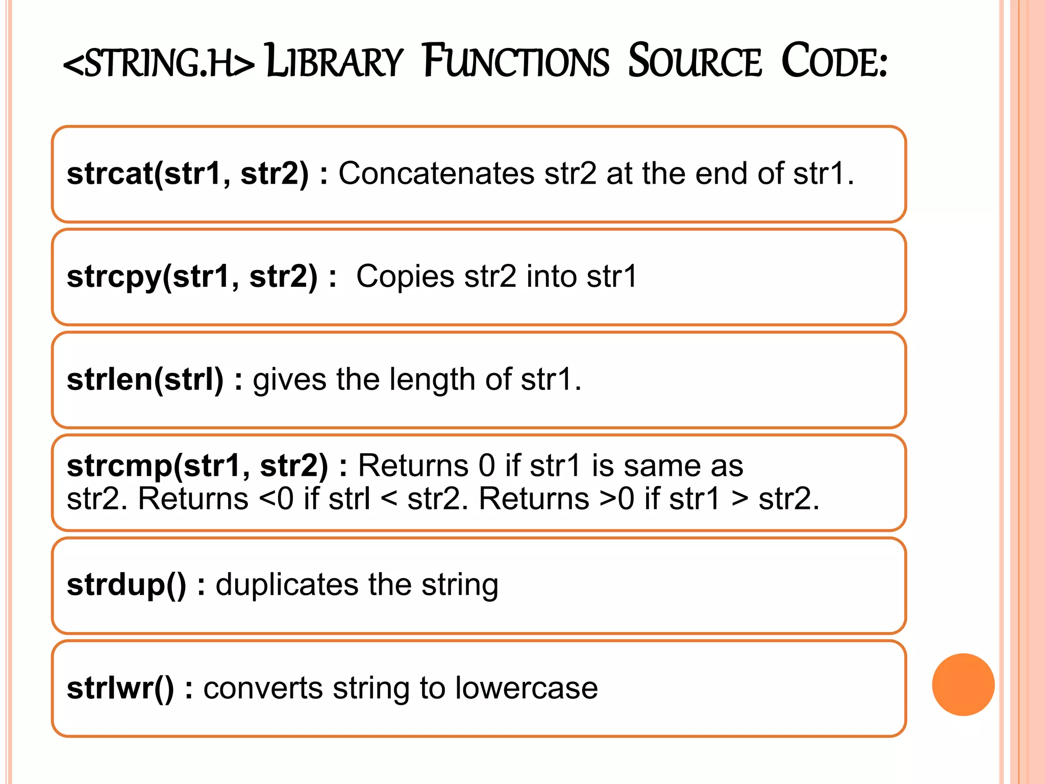 <STRING.H> LIBRARY FUNCTIONS SOURCE CODE:
strcat(str1, str2) : Concatenates str2 at the end of str1.
strcpy(str1, str2) : Copies str2 into str1
strlen(strl) : gives the length of str1.
strcmp(str1, str2) : Returns 0 if str1 is same as
str2. Returns <0 if strl < str2. Returns >0 if str1 > str2.
strdup() : duplicates the string
strlwr() : converts string to lowercase
 