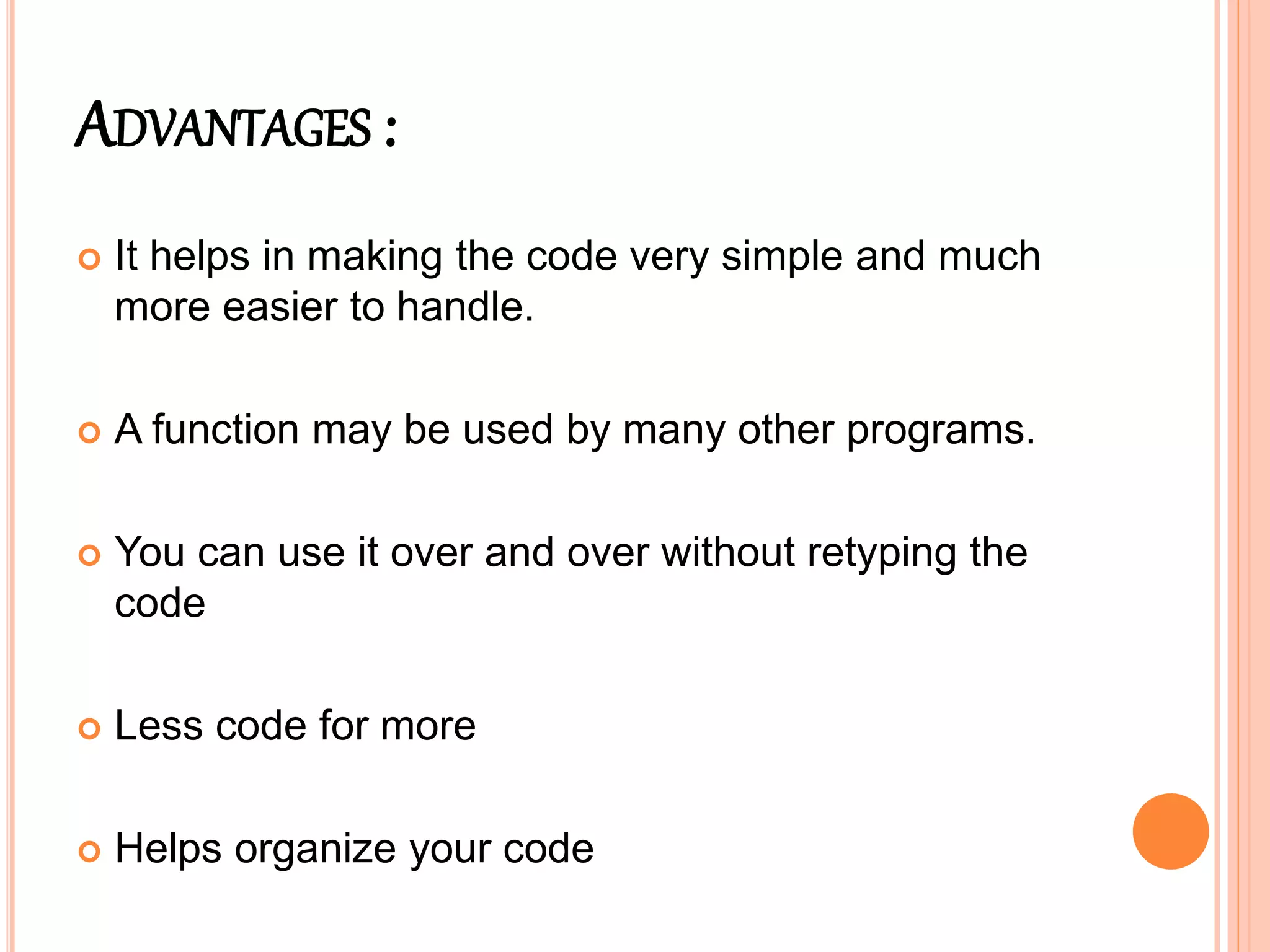 ADVANTAGES :
 It helps in making the code very simple and much
more easier to handle.
 A function may be used by many other programs.
 You can use it over and over without retyping the
code
 Less code for more
 Helps organize your code
 